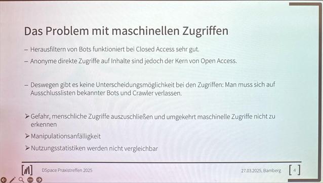 Das Problem mit maschinellen Zugriffen
- Herausfiltern von Bots funktioniert bei Closed Access sehr gut.
- Anonyme direkte Zugriffe auf Inhalte sind jedoch der Kern von Open Access.
- Deswegen gibt es keine Unterscheidungsmöglichkeit bei den Zugriffen: Man muss sich auf
Ausschlusslisten bekannter Bots und Crawler verlassen.
> Gefahr, menschliche Zugriffe auszuschließen und umgekehrt maschinelle Zugriffe nicht zu erkennen
> Manipulationsanfälligkeit
> Nutzungsstatistiken werden nicht vergleichbar