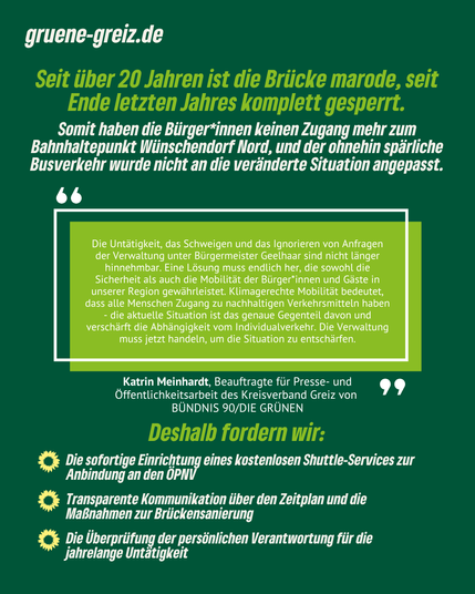 In der oberen rechten Bildecke befindet sich erneut ein Hinweis auf die Website: gruene-greiz.de. Darunter steht folgender Text: "Seit über 20 Jahren ist die Brücke marode, seit Ende letzten Jahres komplett gesperrt. Somit haben die Bürger*innen keinen Zugang mehr zum Bahnhaltepunkt Wünschendorf Nord, und der ohnehin spärliche Busverkehr wurde nicht an die veränderte Situation angepasst." Darunter befindet sich ein hellgrüner Kasten, in dem ein Zitat von Katrin Meinhardt, der Beauftragten für Presse- und Öffentlichkeitsarbeit des KV Greiz steht: "Die Untätigkeit, das Schweigen und das Ignorieren von Anfragen der Verwaltung unter Bürgermeister Geelhaar sind nicht länger hinnehmbar. Eine Lösung muss endlich her, die sowohl die Sicherheit als auch die Mobilität der Bürger*innen und Gäste in unserer Region gewährleistet. Klimagerechte Mobilität bedeutet, dass alle Menschen Zugang zu nachhaltigen Verkehrsmitteln haben - die aktuelle Situation ist das genaue Gegenteil davon und verschärft die Abhängigkeit vom Individualverkehr. Die Verwaltung muss jetzt handeln, um die Situation zu entschärfen." Darunter sind drei Forderungen aufgelistet: 1) Die sofortige Einrichtung eines kostenlosen Shuttle-Services zur Anbindung an den ÖPNV, 2) Transparente Kommunikation über den Zeitplan und die Maßnahmen zur Brückensanierung und 3) Die Überprüfung der persönlichen Verantwortung für die jahrelange Untätigkeit.