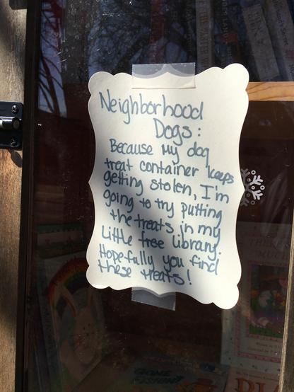 Sign taped to the glass door of a Little Free Library in Minneapolis:

Neighborhood Dogs:

Because my dog treat container keeps getting stolen, I'm going to try putting the treats in my Little Free Library. Hopefully you find these treats!