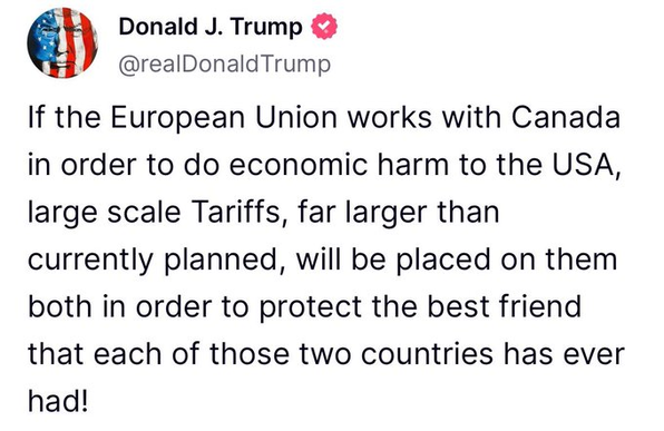 truth social rant from the cheeto musselini

"If the European Union works with Canada in order to do economic harm to the USA, large scale Tariffs, far larger than currently planned, will be placed on them both in order to protect the best friend that each of those two countries has ever had!"