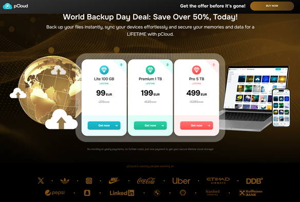screenshot of website

World Backup Day Deal: Save Over 50%, Today!
Back up your files instantly, sync your devices effortlessly and secure your memories and data for a LIFETIME with pCloud.

1- Lite 100 GB
Lifetime
215EUR
99EUR
2- Premium 1 TB
Lifetime
435EUR
199EUR
3- Pro 5 TB
Lifetime
1095EUR
499EUR

Below that are a lot of brands logo that use PCloud services.