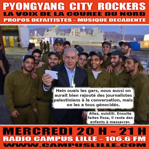 Flyer du #381 de Pyongyang City Rockers.
Photo garantie sans trucage de Netanyahou tapant le selfie entourée de soldats israéliens. Il dit : 
"Hein ouais les gars, nous aussi on aurait bien rajouté des journalistes palestiniens à la conversation, mais on les a tous génocidés."
"Allez, ouistiti. ensuite faites fissa, il reste des enfants à massacrer".