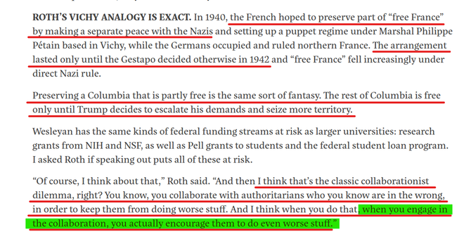 Text from article:
ROTH’S VICHY ANALOGY IS EXACT. In 1940, the French hoped to preserve part of “free France” by making a separate peace with the Nazis and setting up a puppet regime under Marshal Philippe Pétain based in Vichy, while the Germans occupied and ruled northern France. The arrangement lasted only until the Gestapo decided otherwise in 1942 and “free France” fell increasingly under direct Nazi rule.

Preserving a Columbia that is partly free is the same sort of fantasy. The rest of Columbia is free only until Trump decides to escalate his demands and seize more territory.

Wesleyan has the same kinds of federal funding streams at risk as larger universities: research grants from NIH and NSF, as well as Pell grants to students and the federal student loan program. I asked Roth if speaking out puts all of these at risk.

“Of course, I think about that,” Roth said. “And then I think that’s the classic collaborationist dilemma, right? You know, you collaborate with authoritarians who you know are in the wrong, in order to keep them from doing worse stuff. And I think when you do that, when you engage in the collaboration, you actually encourage them to do even worse stuff.”