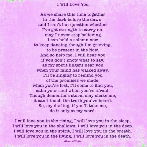 "I Will Love You" by Daniel C. Potts, MD 

As we share this time together 
in the dark before the dawn, 
and I can’t but question whether 
I've got strength to carry on, 
may I never stop believing 
I can hold a solemn vow 
to keep dancing though I'm grieving, 
to be present in the Now. 
And so help me, I will hear you 
if you don’t know what to say, 
as my spirit lingers near you 
when your mind has walked away. 
I’ll be singing to remind you 
of the promises we made; 
when you’re lost, I'll come to find you, 
calm your soul when you’'re afraid. 
Though dementia’s storm may shake me, 
it can’t touch the truth you’ve heard. 
So, my darling, if you’ll take me, 
do it only at my word. 

I will love you in the rising, I will love you in the sleep, 
I will love you in the shallows, I will love you in the deep. 
I will love you in the spirit, I will love you in the breath. 
I will love you in the living, I will love you in the death.