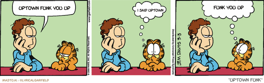 Original Garfield comic from March 3, 2008
Text replaced with lyrics from: Uptown Funk

Transcript:
• Uptown Funk You Up
• I Said Uptown
• Funk You Up


--------------
Original Text:
• Jon:  What are we going to do today?
• Garfield:  Whoa...  I thought we were doing it.