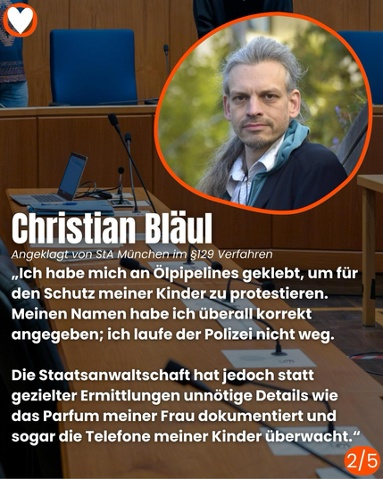 Christian Bläul Angeklagt von StA München im §129 Verfahren  „Ich habe mich an Olpipelines geklebt, um für den Schutz meiner Kinder zu protestieren. Meinen Namen habe ich überall korrekt angegeben; ich laufe der Polizei nicht weg.  Die Staatsanwaltschaft hat jedoch statt gezielter Ermittlungen unnötige Details wie das Parfum meiner Frau dokumentiert und sogar die Telefone meiner Kinder überwacht."  2/5