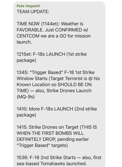Pete Hegseth

TEAM UPDATE:

TIME NOW (1144et): Weather is FAVORABLE. Just CONFIRMED w/ CENTCOM we are a GO for mission launch.

1215et: F-18s LAUNCH (1st strike package)

1345: "Trigger Based” F-18 1st Strike Window Starts (Target Terrorist is @ his Known Location so SHOULD BE ON TIME) — also, Strike Drones Launch (MQ-9s)

1410: More F-18s LAUNCH (2nd strike package)

1415: Strike Drones on Target (THIS IS WHEN THE FIRST BOMBS WILL DEFINITELY DROP, pending earlier “Trigger Based" targets)

1536: F-18 2nd Strike Starts — also, first sea-based Tomahawks launched.