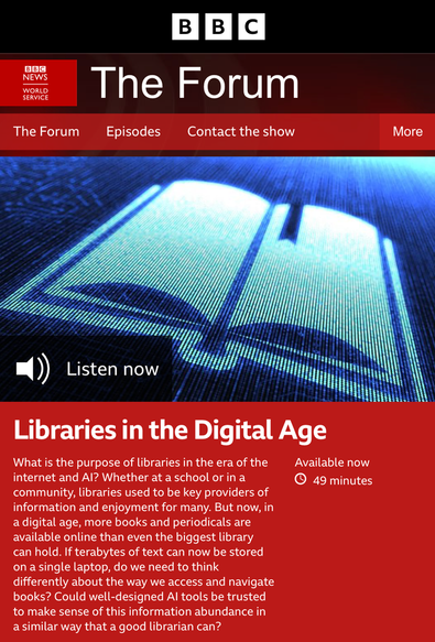 Image of the BBC News World Service page for The Forum programme. Photo: An artist's impression of a digital book. Credit: Alengo/Getty Images, overlaid with a button reading Listen now. Title of episode is Libraries in the Digital Age.
Text reads: What is the purpose of libraries in the era of the internet and AI? Whether at a school or in a community, libraries used to be key providers of information and enjoyment for many. But now, in a digital age, more books and periodicals are available online than even the biggest library can hold. If terabytes of text can now be stored on a single laptop, do we need to think differently about the way we access and navigate books? Could well-designed AI tools be trusted to make sense of this information abundance in a similar way that a good librarian can?