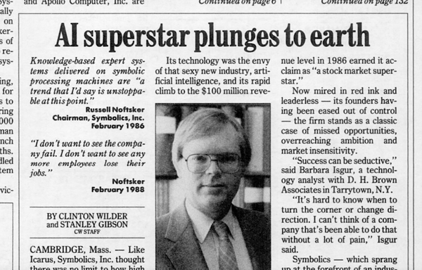 A newspaper clipping with a photo of Russel Noftsker that says:

AI superstar plunges to earth

Knowledge-based expert systems delivered on symbolic processing machines are "a trend that I'd say is unstoppable at this point."
Russel Noftsker
Chairman, Symbolics, Inc.
February 1986

"I don't want to see the company fail. I don't want to see any more employees lose their jobs."
Noftsker
February 1988

BY CLINTON WILDER
and STANLEY GIBSON
CW STAFF

CAMBRIDGE, Mass. -- Like Icarus, Symbolics, Inc. thought there was no limit to how high... [the picture cuts off]

Its technology was the envy of that sexy new industry, artificial intelligence, and its rapid climb to the $100 million revenue level in 1986 earned it acclaim as "a stock market superstar."

Now mired in red ink and leaderless -- its founders having been eased out of control -- the firm stands as a classic case of missed opportunities, overreaching ambition and market insensitivity.

"Success can be seductive," said Barbara Isgur, a technology analyst with D. H. Brown Associates in Tarrytown, N.Y.

"It's hard to know when to turn the corner or change direction. I can't think of a company that's been able to do that without a lot of pain," Isgur said.

Symbolics -- which sprang up at the forefront of an indus-[the picture cuts off]
