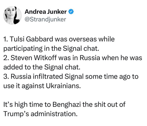 Andrea Junker
@Strandjunker

1. Tulsi Gabbard was overseas while
participating in the Signal chat.

2. Steven Witkoff was in Russia when he was
added to the Signal chat.

3. Russia infiltrated Signal some time ago to
use it against Ukrainians.

It’s high time to Benghazi the shit out of
Trump’s administration.