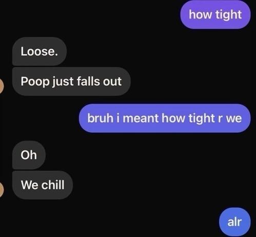 Screenshot of a text conversation. One person asks “how tight.” The other replies “Loose. Poop just falls out.” The first person clarifies, “bruh i meant how tight r we,” and the reply is “Oh. We chill.” Final message: “alr.”