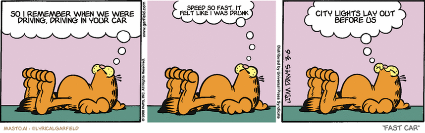 Original Garfield comic from March 6, 2008
Text replaced with lyrics from: Fast Car

Transcript:
• So I Remember When We Were Driving, Driving In Your Car
• Speed So Fast, It Felt Like I Was Drunk
• City Lights Lay Out Before Us


--------------
Original Text:
• Garfield:  It feels good lying here, but I'm hungry, and there's a good show on TV...  What to do?  I don't NEED this much stress in my life!