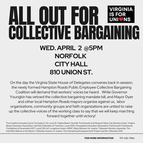 nll OUT Fon et IS FOR V] TR WED. APRIL 2 @5PM NORFOLK CITYHALL 810 UNIONST. On the day the Virginia State House of Delegates convenes back in session, the newly formed Hampton Roads Public Employee Collective Bargaining Coalition will demand that workers’ voices be heard. While Governor Youngkin has vetoed the collective bargaining mandate bill, and Mayor Dyer and other local Hampton Roads mayors organize against us, labor organizations, community groups and faith organizations are united to raise up the collective voices of the working class to say that we will keep marching forward together until victory! The Coalition includes (List in Formation): UE Local 111, Virginia Beach, Norfolk, Portsmouth and Newport News City Workers Union, Virginia Beach Education Association, Norfolk Federation of Teachers, Local 4261, Chesapeake Education Association, Portsmouth Professional Firefighters & Paramedics IAFF Local 539, Int'l Longshore Assoc-HRDC, Black Workers for Justice, Tidewater Workers Assembly, The Interfaith Alliance at the Beach, Tidewater Sowers of Justice, The Interspiritual Empowerment Project and the Tidewater DSA. FOR MORE INFORMATION 757-632-7866