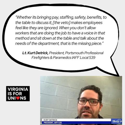 “Whether its bringing pay, staffing, safety, benefits, to the table to discuss it, [the veto] makes employees \ feel like they are ignored. When you don't allow \ workers that are doing the job to have a voice in that method and sit down at the table and talk about the ] needs of the department, that is the missing piece.” Lt. Kurt Detrick, President, Portsmouth Professional Firefighters & Paramedics IAFF Local 539 ; 4 | V | ‘- IS FOR Y = Bl UNI®NS — & o) S 3,