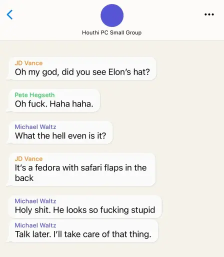 Signal Chat:

Houthi PC Small Group

JD Vance
Oh my god, did you see Elon’s hat?

Pete Hegseth
Oh fuck. Haha haha.

Michael Waltz
What the hell even is it?

JD Vance
It's a fedora with safari flaps in the
back

Michael Waltz
Holy shit. He looks so fucking stupid

Michael Waltz
Talk later. I'll take care of that thing.