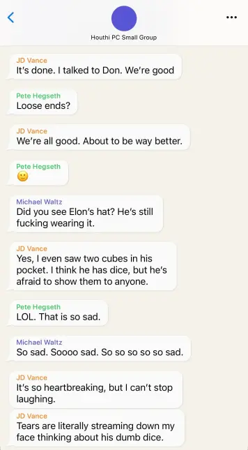 Signal Chat:

Houthi PC Small Group

JD Vance
It's done. | talked to Don. We're good

Pete Hegseth
Loose ends?

JD Vance
We're all good. About to be way better.

Pete Hegseth
:)

Michael Waltz
Did you see Elon’'s hat? He's still
fucking wearing it.

JD Vance
Yes, | even saw two cubes in his
pocket. | think he has dice, but he's
afraid to show them to anyone.

Pete Hegseth
LOL. That is so sad.

Michael Waltz
So sad. Soooo sad. So so so so so sad.

JD Vance
It's so heartbreaking, but | can't stop
laughing.

JD Vance
Tears are literally streaming down my
face thinking about his dumb dice.