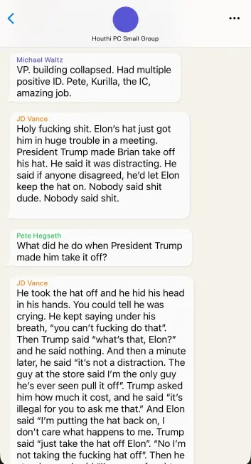 Signal Chat:

Houthi PC Small Group

Michael Waltz
VP. building collapsed. Had multiple
positive ID. Pete, Kurilla, the IC,
amazing job.

JD Vance
Holy fucking shit. Elon’s hat just got
him in huge trouble in a meeting.
President Trump made Brian take off
his hat. He said it was distracting. He
said if anyone disagreed, he'd let Elon
keep the hat on. Nobody said shit
dude. Nobody said shit.

Pete Hegseth
What did he do when President Trump
made him take it off?

JD Vance
He took the hat off and he hid his head
in his hands. You could tell he was
crying. He kept saying under his
breath, "you can't fucking do that".
Then Trump said “what's that, Elon?"
and he said nothing. And then a minute
later, he said "it's not a distraction. The
guy at the store said I'm the only guy
he's ever seen pull it off”. Trump asked
him how much it cost, and he said "it's
illegal for you to ask me that." And Elon
said "I'm putting the hat back on, |
don’t care what happens to me. Trump
said "just take the hat off Elon". "No I'm
. not taking the fucking hat off”. Then he...