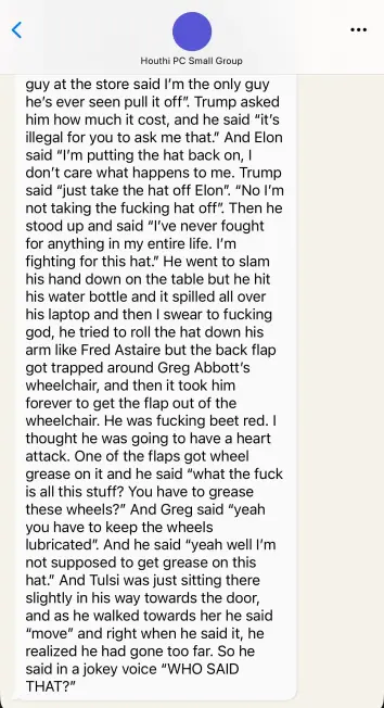 Signal Chat, cont:

Houthi PC Small Group

guy at the store said I'm the only guy
he's ever seen pull it off”. Trump asked
him how much it cost, and he said "it's
illegal for you to ask me that." And Elon
said “I'm putting the hat back on, |
don’t care what happens to me. Trump
said "just take the hat off Elon". “No I'm
not taking the fucking hat off”. Then he
stood up and said “I've never fought
for anything in my entire life. I'm
fighting for this hat." He went to slam
his hand down on the table but he hit
his water bottle and it spilled all over
his laptop and then | swear to fucking
god, he tried to roll the hat down his
arm like Fred Astaire but the back flap
got trapped around Greg Abbott's
wheelchair, and then it took him
forever to get the flap out of the
wheelchair. He was fucking beet red. |
thought he was going to have a heart
attack. One of the flaps got wheel
grease on it and he said “what the fuck
is all this stuff? You have to grease
these wheels?” And Greg said "yeah
you have to keep the wheels
lubricated”. And he said "yeah well I'm
not supposed to get grease on this
hat.” And Tulsi was just sitting there
slightly in his way towards the door,
and as he walked towards her he said
"move" and right when he said it, he
realized he had gone too far. So he
said in a jokey voice "WHO SAID
THAT?"