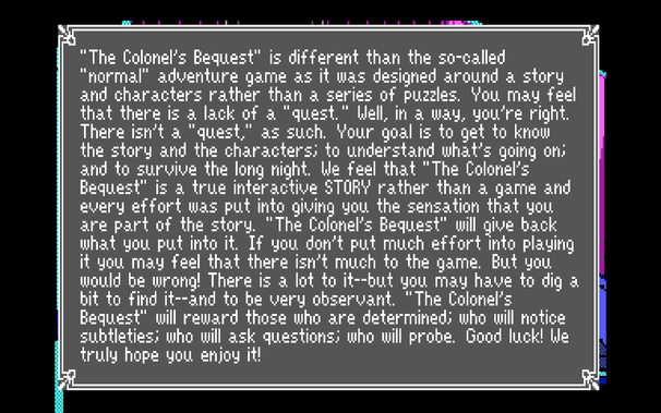 “The Colonel’s Bequest™ is different than the so-called “normal” adventure garme as it was designed around a story and characters rather than a series of puzzles. You may feel that there is a lack of & "quest.™ Llell, in & way, vyou’re right. There isn't a "quest.” as such. Your goal is to get to know the story and the characters: to understand what's going oms ahd to suruvive the long night. Lle teel that "The Colonel's Bequest” iz a true interactive STORY rather than a game and every ettort was put into giuini; you, the sensation that you are part of the story. "The Colonel’s Bequest” will give back what gyou put into it. If gou don't put much etfort into plading || it you rnay teel that there isn't ruch to the game. But gou I would be wrong! There is a lot to it--but vou rmay have to dig a | hit to find it--and to be very observant, "The Colonel’s Bequeszt” will reward thoze who are determined: who will notice subtleties: who will ask questions: who will probe. Good |luck! We truly hope you enjoy it!