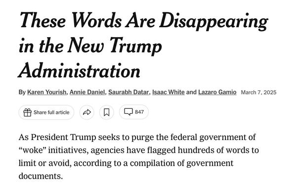 Screenshot of header from NYT article:

These Words Are Disappearing in the New Trump Administration

By Karen Yourish, Annie Daniel, Saurabh Datar, Isaac White and Lazaro Gamio March 7, 2025

As President Trump seeks to purge the federal government of “woke” initiatives, agencies have flagged hundreds of words to limit or avoid, according to a compilation of government documents.