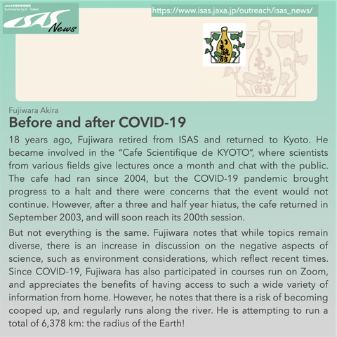 Before and after COVID-19 by Fujiwara Akira. 18 years ago, Fujiwara retired from ISAS and returned to Kyoto. He became involved in the “Cafe Scientifique de KYOTO”, where scientists from various fields give lectures once a month and chat with the public. The cafe had ran since 2004, but the COVID-19 pandemic brought progress to a halt and there were concerns that the event would not continue. However, after a three and half year hiatus, the cafe returned in September 2003, and will soon reach its 200th session. But not everything is the same. Fujiwara notes that while topics remain diverse, there is an increase in discussion on the negative aspects of science, such as environment considerations, which reflect recent times. Since COVID-19, Fujiwara has also participated in courses run on Zoom, and appreciates the benefits of having access to such a wide variety of information from home. However, he notes that there is a risk of becoming cooped up, and regularly runs along the river. He is attempting to run a total of 6,378 km: the radius of the Earth!