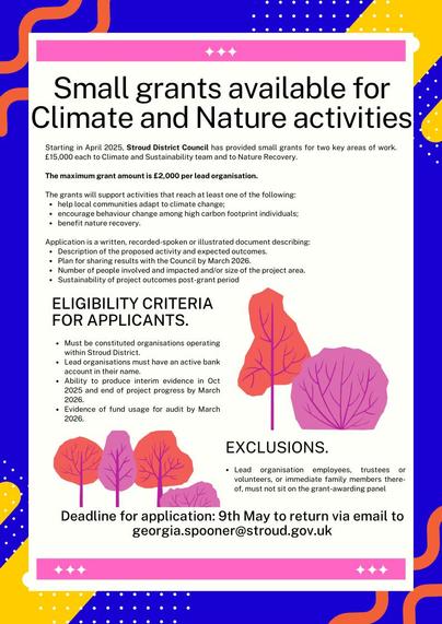 Small grants available for Climate and Nature activities
Starting in April 2025, Stroud District Council has provided small grants for two key areas of work. £15,000 each to Climate and Sustainability team and to Nature Recovery.
The maximum grant amount is £2,000 per lead organisation.
The grants will support activities that reach at least one of the following: ⚫ help local communities adapt to climate change;
⚫ encourage behaviour change among high carbon footprint individuals; benefit nature recovery.
Application is a written, recorded-spoken or illustrated document describing: • Description of the proposed activity and expected outcomes.
• Plan for sharing results with the Council by March 2026.
• Number of people involved and impacted and/or size of the project area.
• Sustainability of project outcomes post-grant period
ELIGIBILITY CRITERIA FOR APPLICANTS.
Must be constituted organisations operating within Stroud District.
• Lead organisations must have an active bank account in their name.
• Ability to produce interim evidence in Oct 2025 and end of project progress by March 2026.
. Evidence of fund usage for audit by March 2026.
EXCLUSIONS.
or
• Lead organisation employees, trustees volunteers, or immediate family members there- of, must not sit on the grant-awarding panel
Deadline for application: 9th May to return via email to georgia.spooner@stroud.gov.uk