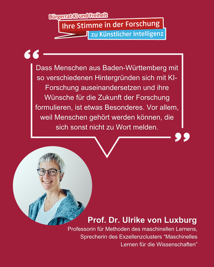 Auf dem Bild ist unter dem Logo des Bürgerrats "KI und Freiheit" Professorin Ulrike von Luxburg zu sehen. Von ihrem Bild aus geht eine Sprechblase aus in der steht:
"Dass Menschen aus Baden-Württemberg mit so verschiedenen Hintergründen sich mit KI-Forschung auseinandersetzen und ihre Wünsche für die Zukunft der Forschung formulieren, ist etwas Besonderes. Vor allem, weil Menschen gehört werden können, die sich sonst nicht zu Wort melden."
Am unteren Bildrand steht "Prof. Dr. Ulrike von Luxburg. Professorin für Methoden des maschinellen Lernens, Sprecherin des Exzellenzclusters 'Maschinelles Lernen für die Wissenschaften'.