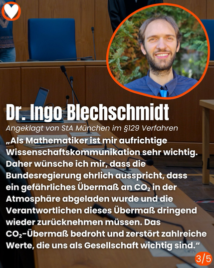 Dr. Ingo Blechschmidt Angeklagt von StA München im §129 Verfahren  „Als Mathematiker ist mir aufrichtige Wissenschaftskommunikation sehr wichtig. Daher wünsche ich mir, dass die Bundesregierung ehrlich ausspricht, dass ein gefährliches Übermaß an CO, in der Atmosphäre abgeladen wurde und die Verantwortlichen dieses Übermaß dringend wieder zurücknehmen müssen. Das CO2-Übermaß bedroht und zerstört zahlreiche Werte, die uns als Gesellschaft wichtig sind."