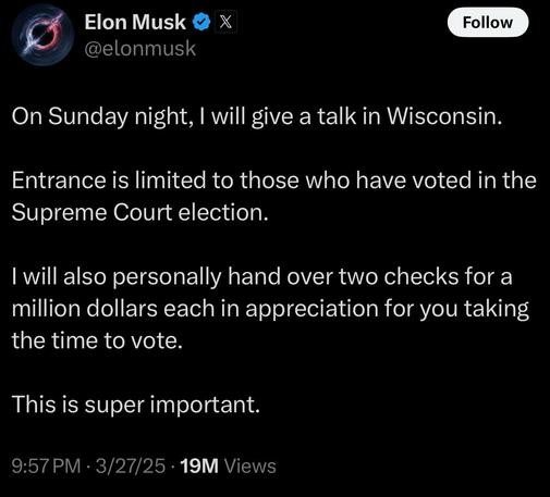 Photo by MeidasTouch on March 28, 2025. May be a meme of text that says 'Elon Musk @elonmusk X Follow On Sunday night, will will give a talk in Wisconsin. Entrance is limited to those who have voted in the Supreme Court election. I will also personally hand over two checks for a million dollars each in appreciation for you taking the time to vote. This is super important. 9:57PM· 3/27/25 19M Views'.