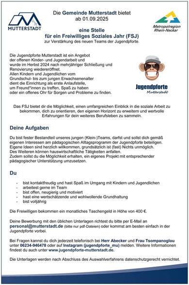 Die Gemeinde Mutterstadt bietet

ab 01.09.2025

MUTTERSTADT

eine Stelle

Metropolregion Rhein-Neckar

für ein Freiwilliges Soziales Jahr (FSJ) zur Verstärkung des neuen Teams der Jugendpforte.

Die Jugendpforte Mutterstadt ist ein Angebot der offenen Kinder- und Jugendarbeit und wurde im Herbst 2024 nach mehrjähriger Schließung und Renovierung wiedereröffnet.

Allen Kindern und Jugendlichen vom Grundschul- bis zum jungen Erwachsenenalter dient die Einrichtung als erste Anlaufstelle, um Freundinnen zu treffen, Spaß zu haben oder ein offenes Ohr für Sorgen und Probleme zu finden.

Jugendpforte Mutterstadt

Das FSJ bietet dir die Möglichkeit, einen umfangreichen Einblick in die soziale Arbeit zu bekommen, dich zu orientieren, den eigenen Horizont zu erweitern und wertvolle Erfahrungen für dein weiteres Berufsleben zu sammeln.

Deine Aufgaben

Du bist fester Bestandteil unseres jungen (Klein-)Teams, darfst und sollst dich gemäß eigenen Interessen am pädagogischen Alltagsprogramm der Jugendpforte beteiligen.

Eigene Ideen sind herzlich willkommen, grundsätzlich ist (fast) Nichts unmöglich.

Des Weiteren können hauswirtschaftliche Tätigkeiten anfallen.

Zudem sollst du die Möglichkeit erhalten, ein eigenes Projekt mit entsprechender pädagogischer Unterstützung umzusetzen.

Du

bist kontaktfreudig und hast Spaß im Umgang mit Kindern und Jugendlichen

arbeitest gerne im Team

bist offen, neugierig und motiviert

hast eine wertschätzende und wohlwollende Grundhaltung

bist volljährig