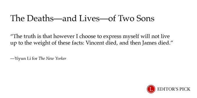 Headline:  The Deaths—and Lives—of Two Sons 

Dek: The truth is that however I choose to express myself will not live up to the weight of these facts: Vincent died, and then James died.

Tagline: Yiyun Li for The New Yorker

A logo in the bottom right reads “Longreads Editor’s Pick”