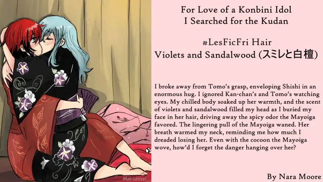 Two women in kimono kissing. 

Quote: Relief washed over me when Shishi exited the Mayoiga. I broke away from Tomo’s grasp, enveloping her in an enormous hug. I ignored the paper she waved, as well as Kan-chan’s and Tomo’s watching eyes. My chilled body soaked up her warmth, and the scent of violets and sandalwood filled my head as I buried my face in her hair, driving away the spicy odor the Mayoiga favored. The lingering pull of the Mayoiga waned. Her breath warmed my neck, reminding me how much I dreaded losing her. Even with the cocoon the Mayoiga wove, how’d I forget the danger hanging over her?