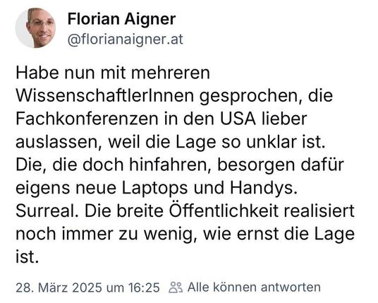 Screenshot eines Bluesky-Beitrags von Florian Aigner: Habe nun mit mehreren
WissenschaftlerInnen gesprochen, die Fachkonferenzen in den USA lieber auslassen, weil die Lage so unklar ist.
Die, die doch hinfahren, besorgen dafür eigens neue Laptops und Handys.
Surreal. Die breite Öffentlichkeit realisiert noch immer zu wenig, wie ernst die Lage
ist.