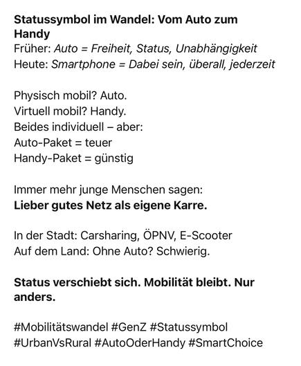 Statussymbol im Wandel: Vom Auto zum
Handy
Früher: Auto = Freiheit, Status, Unabhängigkeit Heute: Smartphone = Dabei sein, überall, jederzeit
Physisch mobil? Auto.
Virtuell mobil? Handy.
Beides individuell - aber:
Auto-Paket = teuer
Handy-Paket = günstig
Immer mehr junge Menschen sagen:
Lieber gutes Netz als eigene Karre.
In der Stadt: Carsharing, ÖPNV, E-Scooter Auf dem Land: Ohne Auto? Schwierig.
Status verschiebt sich. Mobilität bleibt. Nur anders.
#Mobilitätswandel #GenZ #Statussymbol
#UrbanVsRural #AutoOderHandy #SmartChoice🖖