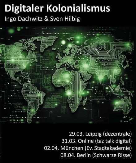 Eine Infografik mit Terminen zur Buchlesung „Digitaler Kolonialismus“ von Ingo Dachwitz und Sven Hilbig. (Im Hintergrund ist eine Weltkarte in Mikrochip-Optik).
Die Termine:
29.03. Leipzig (dezentrale)
31.03. Online (taz talk digital)
02.04. München (Ev. Stadtakademie)
08.04. Berlin (Schwarze Risse)