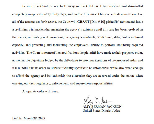 In sum, the Court cannot look away or the CFPB will be dissolved and dismantled completely in approximately thirty days, well before this lawsuit has come to its conclusion. For all of the reasons set forth above, the Court will GRANT [Dkt. # 10] plaintiffs' motion and issue a preliminary injunction that maintains the agency's existence until this case has been resolved on the merits, reinstating and preserving the agency's contracts, work force, data, and operational capacity, and protecting and facilitating the employees' ability to perform statutorily required activities. The Court is aware of the modifications the plaintiffs have made to their proposed order, as well as the objections lodged by the defendants to previous iterations of the proposed order, and it is mindful that its order must be sufficiently specific to be enforceable, while also broad enough to afford the agency and its leadership the discretion they are accorded under the statute when carrying out their regulatory, enforcement, and supervisory responsibilities.