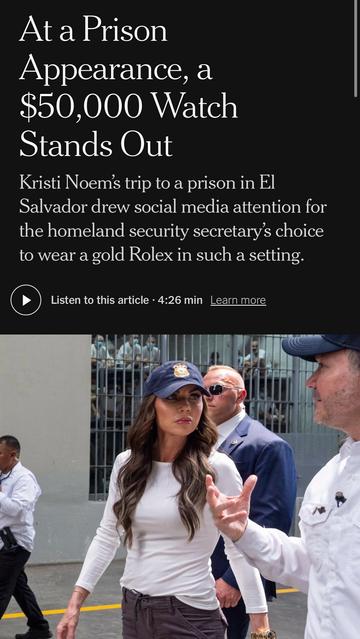 At a Prison Appearance, a $50,000 Watch Stands Out Kristi Noem's trip to a prison in El Salvador drew social media attention for the homeland security secretary's choice to wear a gold Rolex in such a setting. Listen to this article - 4:26 min Learn more

https://www.nytimes.com/2025/03/28/style/kristi-noem-venezuela-prison-rolex-watch.html

Accessed: 28 March 2025 at 1605 PST