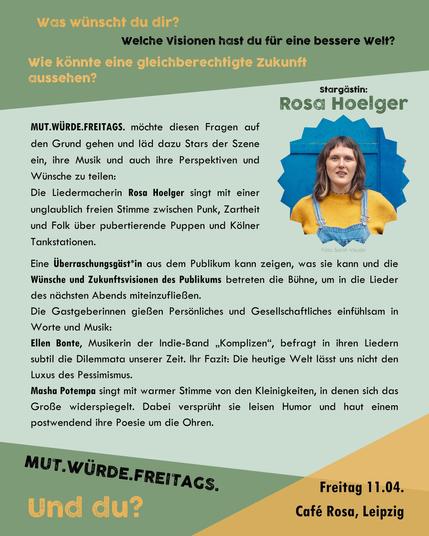 MUT.WÜRDE.FREITAGS. – und was würdest du?

Was wünscht du dir? Welche Visionen hast du für eine bessere Welt? Wie könnte eine gleichberechtigte Zukunft aussehen?

Masha Potempa und Ellen Bonte möchten drängenden Fragen auf den Grund gehen, laden sich dazu Stars der Liedermacher*innen-Szene ein und geben Newcomer*innen den Raum erste oder weitere Schritte zu gehen. Nach der Premiere mit Alin Coen, darf sich Leipzig nun auf „eines der vielversprechendsten Talente in der deutschen Liedermacherszene“ (WDR5) freuen:

Die Liedermacherin ROSA HOELGER singt mit einer unglaublich freien Stimme zwischen Punk, Zartheit und Folk über pubertierende Puppen und Kölner Tankstationen.
Zusätzlich zu ihren Liedern hören wir die Künstlerin in einem Interview zu ihrer Perspektive und ihren Wünschen für eine gerechtere Zukunft.

Eine Überraschungsgäst*in aus dem Publikum darf die Bühne erobern! Und die Zuhörenden bekommen die Gelegenheit, mit ihren Wünschen und Zukunftsvisionen direkt das Thema des nächsten Abends und die dafür entstehenden neuen Lieder zu beeinflussen.

Als Gastgeber*innen und zur weiteren musikalischen Umrandung haben sich zwei starke Stimmen der lokalen Leipziger Liederszene zusammengetan, die sowohl Persönliches als auch Gesellschaftliches einfühlsam in Worte und Lieder zu gießen wissen und dafür bereits mit mehreren Preisen bedacht wurden:
Ellen Bonte & Masha Potempa 

MUT.WÜRDE.FREITAGS. – und du?
