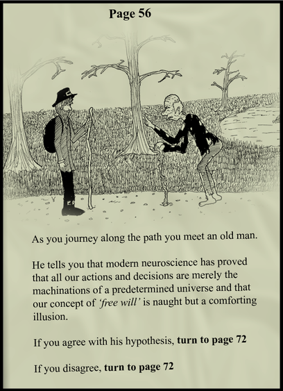 Proof that free will does not exist.

Page 56 from an unnamed "choose your own adventure" book. The illustration shows two men in a forest, facing each other, both with walking sticks, one young, the other old and bent. The text says:

"As you journey along the path you meet an old man.
He tells you that modern neuroscience has proved that all our actions and decisions are merely the machinations of a predetermined universe and that our concept of 'free will' is naught but a comforting illusion.

If you agree with his hypothesis, turn to page 72
If you disgree, turn to page 72"