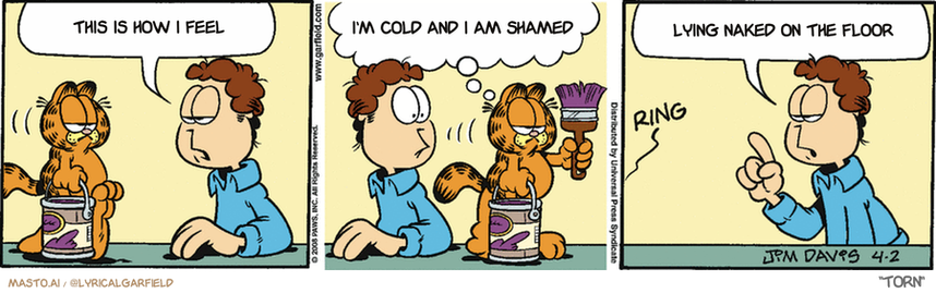 Original Garfield comic from April 2, 2008
Text replaced with lyrics from: Torn

Transcript:
• This Is How I Feel
• I'm Cold And I Am Shamed
• Lying Naked On The Floor


--------------
Original Text:
• Jon:  What's with the can of purple paint?
• Garfield:  Nature has way too much green in it.
• *ring*
• Jon:  That will be the neighborhood association.