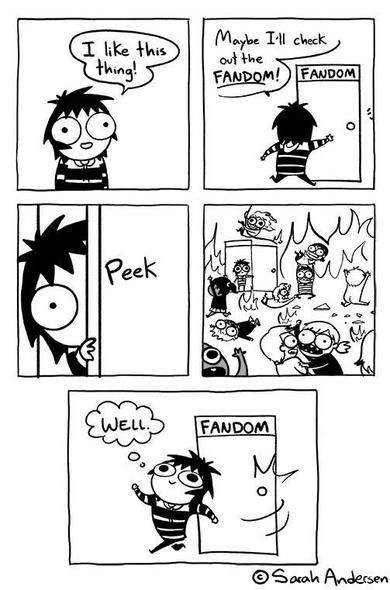 Five panel webcomic by Sarah's Scribbles:

1: I like this thing
2: Maybe I'll check out the FANDOM! Opens door to fandom.
3: Peeks inside
4: Room on fire with people arguing everywhere.
5: Slams door shut and thinks "Well."