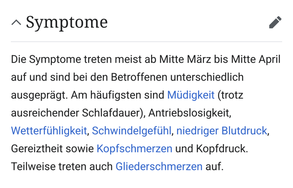 Die Symptome treten meist ab Mitte März bis Mitte April auf und sind bei den Betroffenen unterschiedlich ausgeprägt. Am häufigsten sind Müdigkeit (trotz ausreichender Schlafdauer), Antriebslosigkeit, Wetterfühligkeit, Schwindelgefühl, niedriger Blutdruck, Gereiztheit sowie Kopfschmerzen und Kopfdruck. Teilweise treten auch Gliederschmerzen auf.