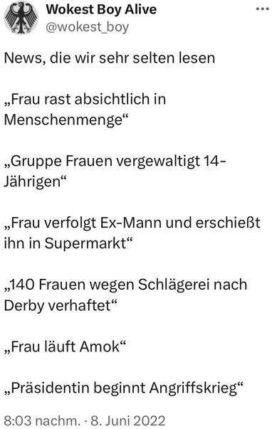 Wokest Boy Alive @wokest_boy
News, die wir sehr selten lesen
„Frau rast absichtlich in Menschenmenge"
„Gruppe Frauen vergewaltigt 14-
Jährigen"
„Frau verfolgt Ex-Mann und erschießt ihn in Supermarkt"
,140 Frauen wegen Schlägerei nach
Derby verhaftet"
„Frau läuft Amok"
„Präsidentin beginnt Angriffskrieg"
8:03 nachm. • 8. Juni 2022🖖