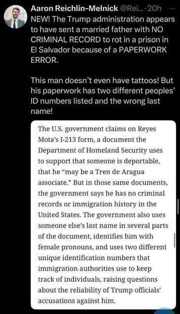 X post by Aaron Reichlin-Melnick that reads: "NEW! The Trump administration appears to have sent a married father with NO CRIMINAL RECORD to rot in a prison in El Salvador because of a PAPERWORK ERROR. THIS man doesn’t even have tattoos! But his paperwork has two different peoples’ ID numbers listed and the wrong last name!"
Below this, there is a text block that reads: "The U.S. government claims on Reyes Mota’s I-213 form, a document the Department of Homeland Security uses to support that someone is deportable, that he 'may be a Tren de Aragua associate.' But in those same documents, the government says he has no criminal records or immigration history in the United States. The government also uses someone else’s last name in several parts of the document, identifies him with female pronouns, and uses two different unique identification numbers that immigration authorities use to track individuals, raising questions about the reliability of Trump officials’ accusations against him."