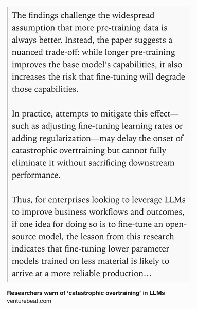 Text Shot: The findings challenge the widespread assumption that more pre-training data is always better. Instead, the paper suggests a nuanced trade-off: while longer pre-training improves the base model’s capabilities, it also increases the risk that fine-tuning will degrade those capabilities.

In practice, attempts to mitigate this effect—such as adjusting fine-tuning learning rates or adding regularization—may delay the onset of catastrophic overtraining but cannot fully eliminate it without sacrificing downstream performance.

Thus, for enterprises looking to leverage LLMs to improve business workflows and outcomes, if one idea for doing so is to fine-tune an open-source model, the lesson from this research indicates that fine-tuning lower parameter models trained on less material is likely to arrive at a more reliable production model.
