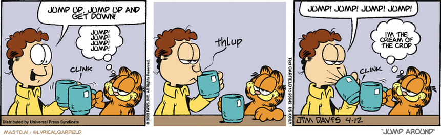 Original Garfield comic from April 12, 2008
Text replaced with lyrics from: Jump Around

Transcript:
• Jump Up, Jump Up And Get Down!
• Jump! Jump! Jump! Jump!
• Jump! Jump! Jump! Jump!
• I'm The Cream Of The Crop


--------------
Original Text:
• Jon:  Thanks for making my coffee, Garfield.
• *clink*
• Garfield:  You know it.
• *thlup*
• Jon:  Id's uh widdle fwick.
• *clink*
• Garfield:  You know it.