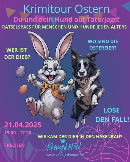 Krimitour Ostern
Du und dein Hund auf Täterjagd!
Rätselspaß für Menschen und Hunde jeden Alters

Wer ist der Dieb? Wo sind die Ostereier? Wie kam der Dieb in den Hasenbau?
Löse den Fall!

Am 21.04.2025 von 15.00 Uhr bis 17.30 Uhr in Frechen.

Unten das Logo und darunter:
www.koenigskoeter.de