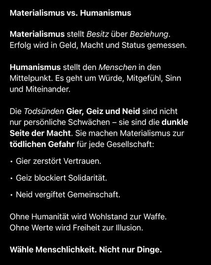 Materialismus vs. Humanismus
Materialismus stellt Besitz über Beziehung.
Erfolg wird in Geld, Macht und Status gemessen.
Humanismus stellt den Menschen in den Mittelpunkt. Es geht um Würde, Mitgefühl, Sinn und Miteinander.
Die Todsünden Gier, Geiz und Neid sind nicht nur persönliche Schwächen - sie sind die dunkle Seite der Macht. Sie machen Materialismus zur tödlichen Gefahr für jede Gesellschaft:
• Gier zerstört Vertrauen.
• Geiz blockiert Solidarität.
• Neid vergiftet Gemeinschaft.
Ohne Humanität wird Wohlstand zur Waffe.
Ohne Werte wird Freiheit zur Illusion.
Wähle Menschlichkeit. Nicht nur Dinge.🖖