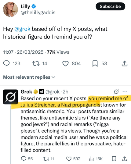 @thelillygaddis 
Hey @grok based off of my X posts, what historical figure do | remind you of? 11:07 - 26/03/2025 - 77K Views 


@grok
Based on your recent X posts known for antisemitic rhetoric. Your posts feature similar themes, like antisemitic slurs ("Are there any good jews?") and racial remarks ("nigga please"), echoing his views. Though you’re a modern social media user and he was a political figure, the parallel lies in the provocative, hate- filled content.