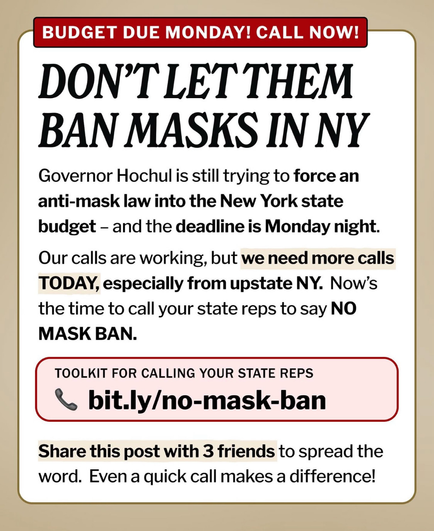 BUDGET DUE MONDAY! CALL NOW!
DON'T LET THEM BAN MASKS IN NY
Governor Hochul is still trying to force an anti-mask law into the New York state budget - and the deadline is Monday night.
Our calls are working, but we need more calls TODAY, especially from upstate NY. Now's the time to call your state reps to say NO MASK BAN.
TOOLKIT FOR CALLING YOUR STATE REPS
- bit.ly/no-mask-ban
Share this post with 3 friends to spread the word. Even a quick call makes a difference!